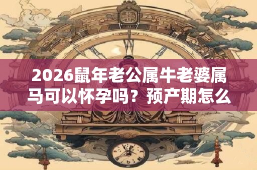 2026鼠年老公属牛老婆属马可以怀孕吗？预产期怎么算？