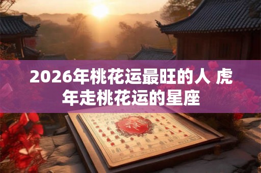 2026年桃花运最旺的人 虎年走桃花运的星座 2026年桃花运最旺的人 虎年走桃花运的星座