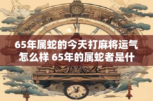 65年属蛇的今天打麻将运气怎么样 65年的属蛇者是什么命