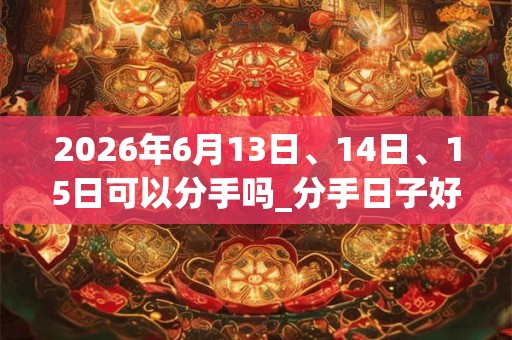 2026年6月13日、14日、15日可以分手吗_分手日子好吗