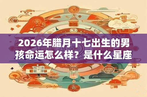 2026年腊月十七出生的男孩命运怎么样?是什么星座的? 2026年腊月十七出生的男孩命运怎么样?是什么星座的?