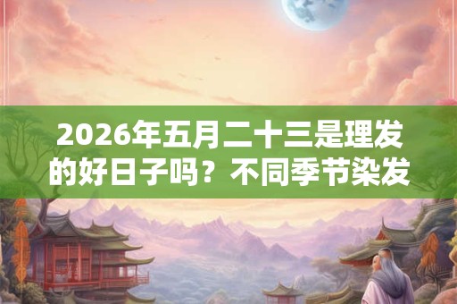 2026年五月二十三是理发的好日子吗？不同季节染发颜色建议