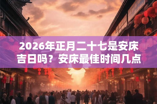 2026年正月二十七是安床吉日吗？安床最佳时间几点？
