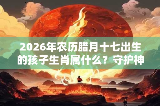 2026年农历腊月十七出生的孩子生肖属什么？守护神是谁？