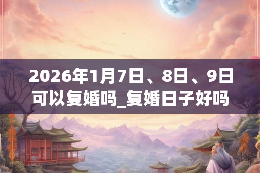 2026年1月7日、8日、9日可以复婚吗_复婚日子好吗