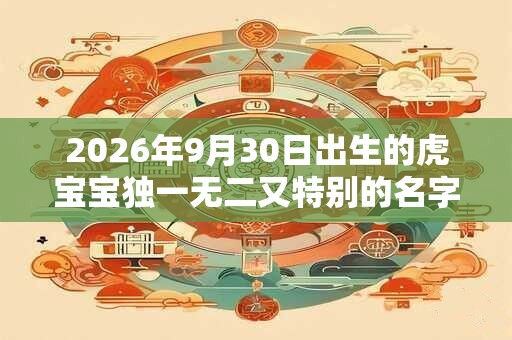 2026年9月30日出生的虎宝宝独一无二又特别的名字大全 2026年9月30日出生的虎宝宝独一无二又特别的名字大全