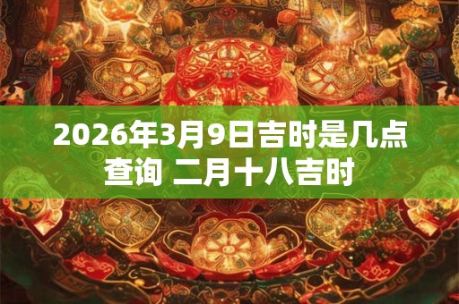 2026年3月9日吉时是几点查询 二月十八吉时 2026年3月9日吉时是几点查询 二月十八吉时