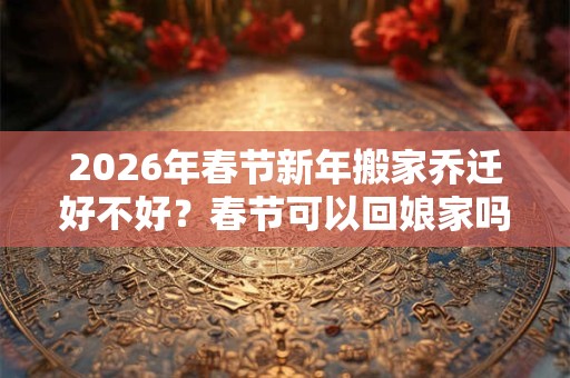 2026年春节新年搬家乔迁好不好？春节可以回娘家吗？