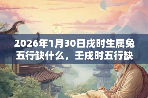2026年1月30日戌时生属兔五行缺什么,壬戌时五行缺什么 2026年1月30日戌时生属兔五行缺什么,壬戌时五行缺什么