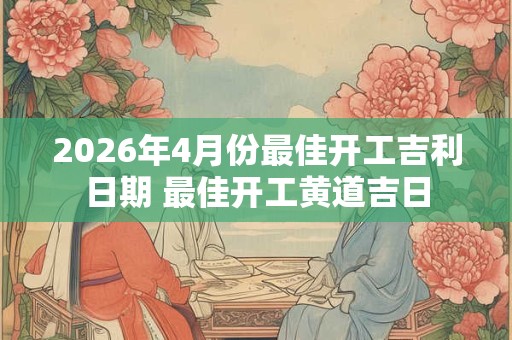 2026年4月份最佳开工吉利日期 最佳开工黄道吉日