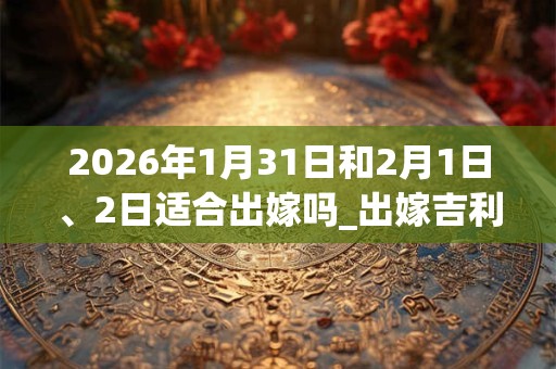 2026年1月31日和2月1日、2日适合出嫁吗_出嫁吉利吗