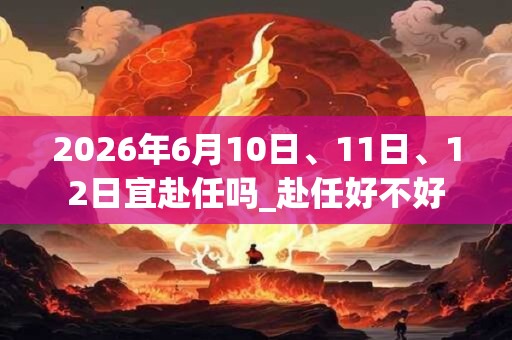 2026年6月10日、11日、12日宜赴任吗_赴任好不好 2026年6月10日、11日、12日宜赴任吗_赴任好不好