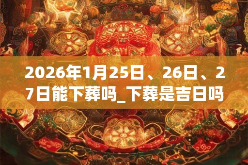 2026年1月25日、26日、27日能下葬吗_下葬是吉日吗