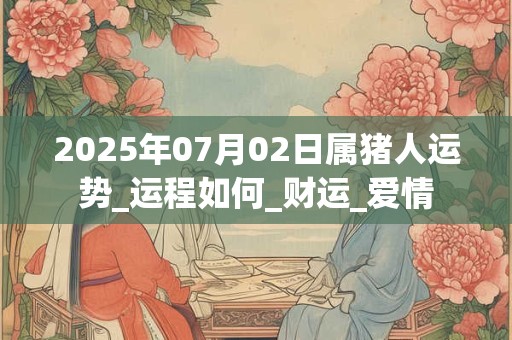 2025年07月02日属猪人运势_运程如何_财运_爱情
