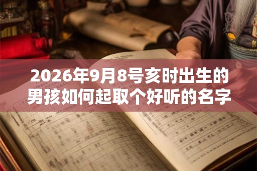 2026年9月8号亥时出生的男孩如何起取个好听的名字，五行属什么