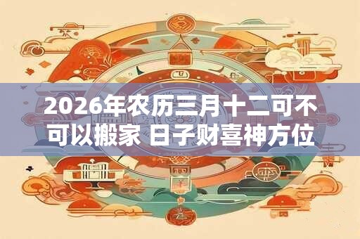 2026年农历三月十二可不可以搬家 日子财喜神方位