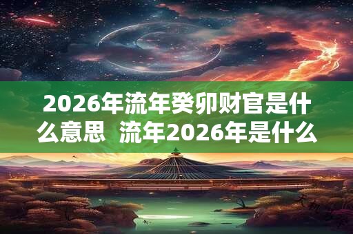 2026年流年癸卯财官是什么意思 流年2026年是什么意思 2026年流年癸卯财官是什么意思 流年2026年是什么意思