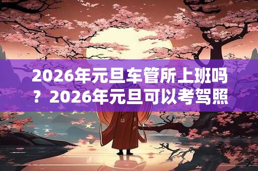 2026年元旦车管所上班吗?2026年元旦可以考驾照吗? 2026年元旦车管所上班吗?2026年元旦可以考驾照吗?