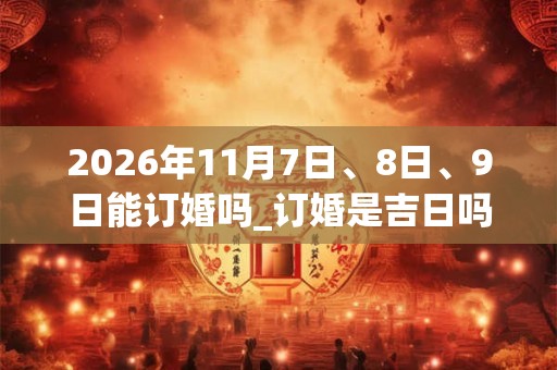 2026年11月7日、8日、9日能订婚吗_订婚是吉日吗 2026年11月7日、8日、9日能订婚吗_订婚是吉日吗