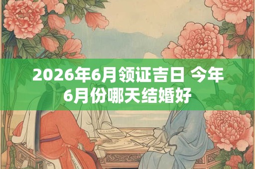 2026年6月领证吉日 今年6月份哪天结婚好 2026年6月领证吉日 今年6月份哪天结婚好