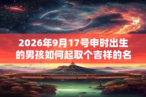2026年9月17号申时出生的男孩如何起取个吉祥的名字和五行属性
