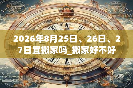 2026年8月25日、26日、27日宜搬家吗_搬家好不好