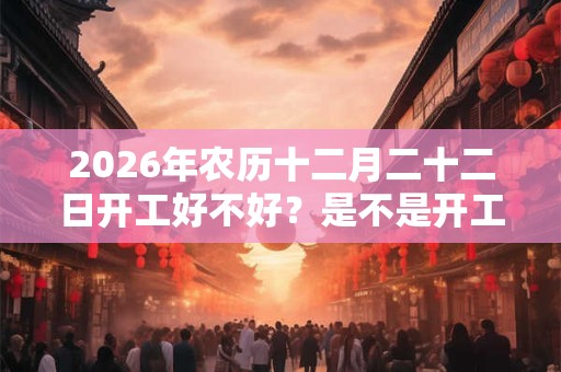 2026年农历十二月二十二日开工好不好？是不是开工吉日？