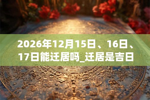 2026年12月15日、16日、17日能迁居吗_迁居是吉日吗