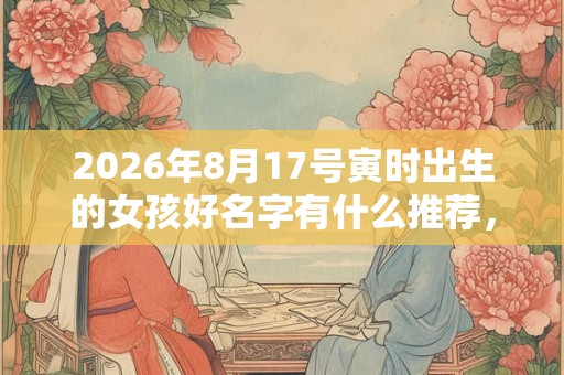 2026年8月17号寅时出生的女孩好名字有什么推荐,五行属什么 2026年8月17号寅时出生的女孩好名字有什么推荐,五行属什么