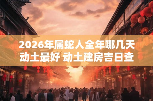 2026年属蛇人全年哪几天动土最好 动土建房吉日查询