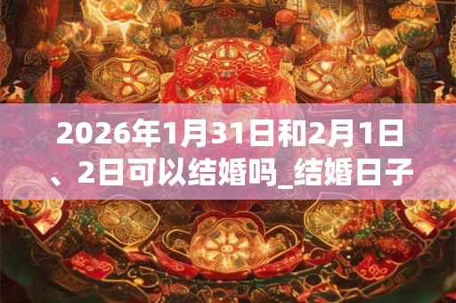 2026年1月31日和2月1日、2日可以结婚吗_结婚日子好吗 2026年1月31日和2月1日、2日可以结婚吗_结婚日子好吗