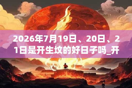 2026年7月19日、20日、21日是开生坟的好日子吗_开生坟可以吗