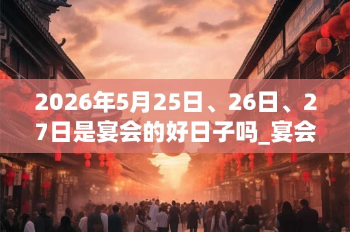 2026年5月25日、26日、27日是宴会的好日子吗_宴会可以吗 2026年5月25日、26日、27日是宴会的好日子吗_宴会可以吗