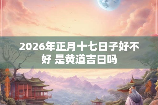 2026年正月十七日子好不好 是黄道吉日吗