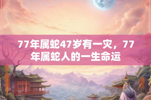 77年属蛇47岁有一灾,77年属蛇人的一生命运 77年属蛇47岁有一灾,77年属蛇人的一生命运
