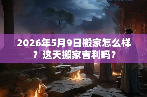 2026年5月9日搬家怎么样?这天搬家吉利吗? 2026年5月9日搬家怎么样?这天搬家吉利吗?