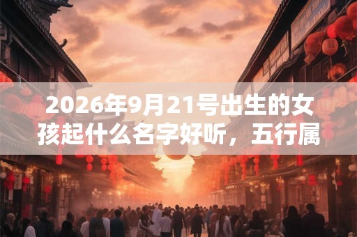 2026年9月21号出生的女孩起什么名字好听,五行属什么 2026年9月21号出生的女孩起什么名字好听,五行属什么