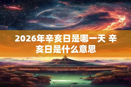 2026年辛亥日是哪一天 辛亥日是什么意思 2026年辛亥日是哪一天 辛亥日是什么意思