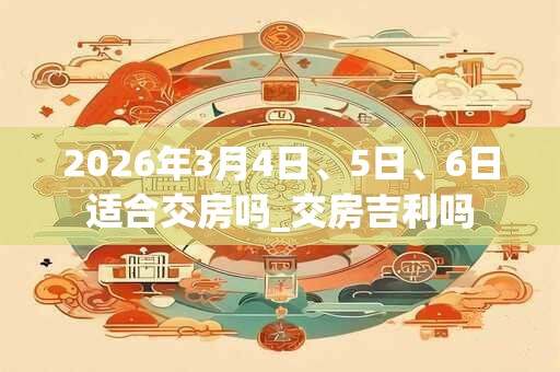 2026年3月4日、5日、6日适合交房吗_交房吉利吗 2026年3月4日、5日、6日适合交房吗_交房吉利吗