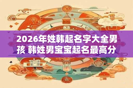2026年姓韩起名字大全男孩 韩姓男宝宝起名最高分