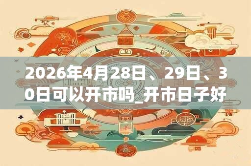 2026年4月28日、29日、30日可以开市吗_开市日子好吗