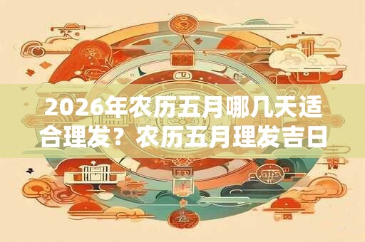 2026年农历五月哪几天适合理发？农历五月理发吉日推荐