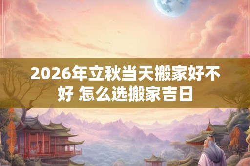 2026年立秋当天搬家好不好 怎么选搬家吉日