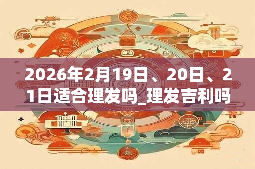 2026年2月19日、20日、21日适合理发吗_理发吉利吗