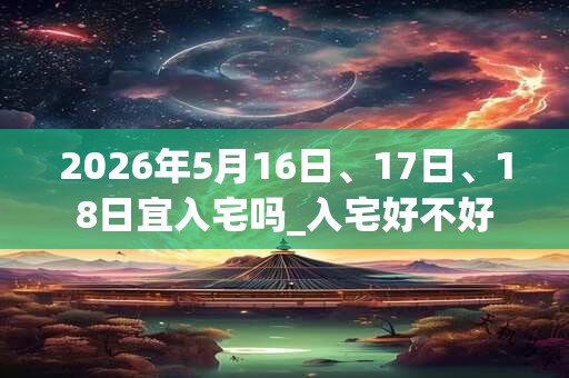 2026年5月16日、17日、18日宜入宅吗_入宅好不好