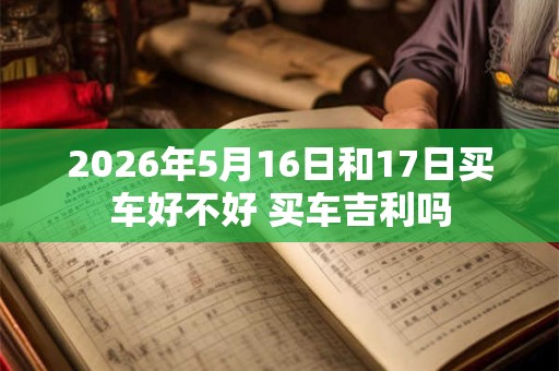 2026年5月16日和17日买车好不好 买车吉利吗 2026年5月16日和17日买车好不好 买车吉利吗