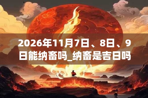 2026年11月7日、8日、9日能纳畜吗_纳畜是吉日吗