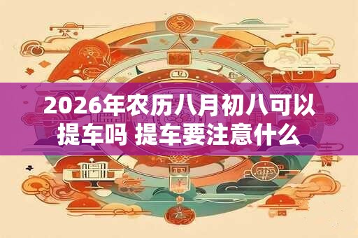 2026年农历八月初八可以提车吗 提车要注意什么