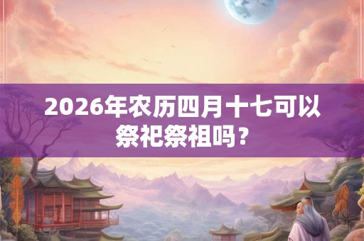 2026年农历四月十七可以祭祀祭祖吗？