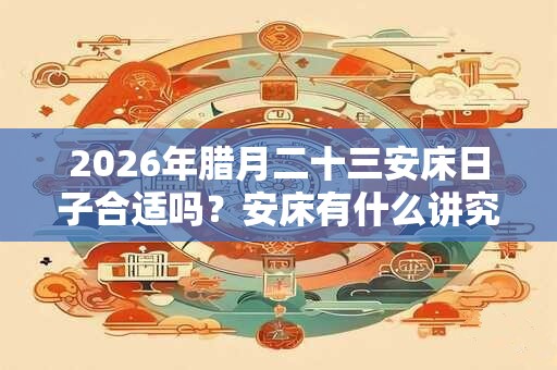 2026年腊月二十三安床日子合适吗？安床有什么讲究？